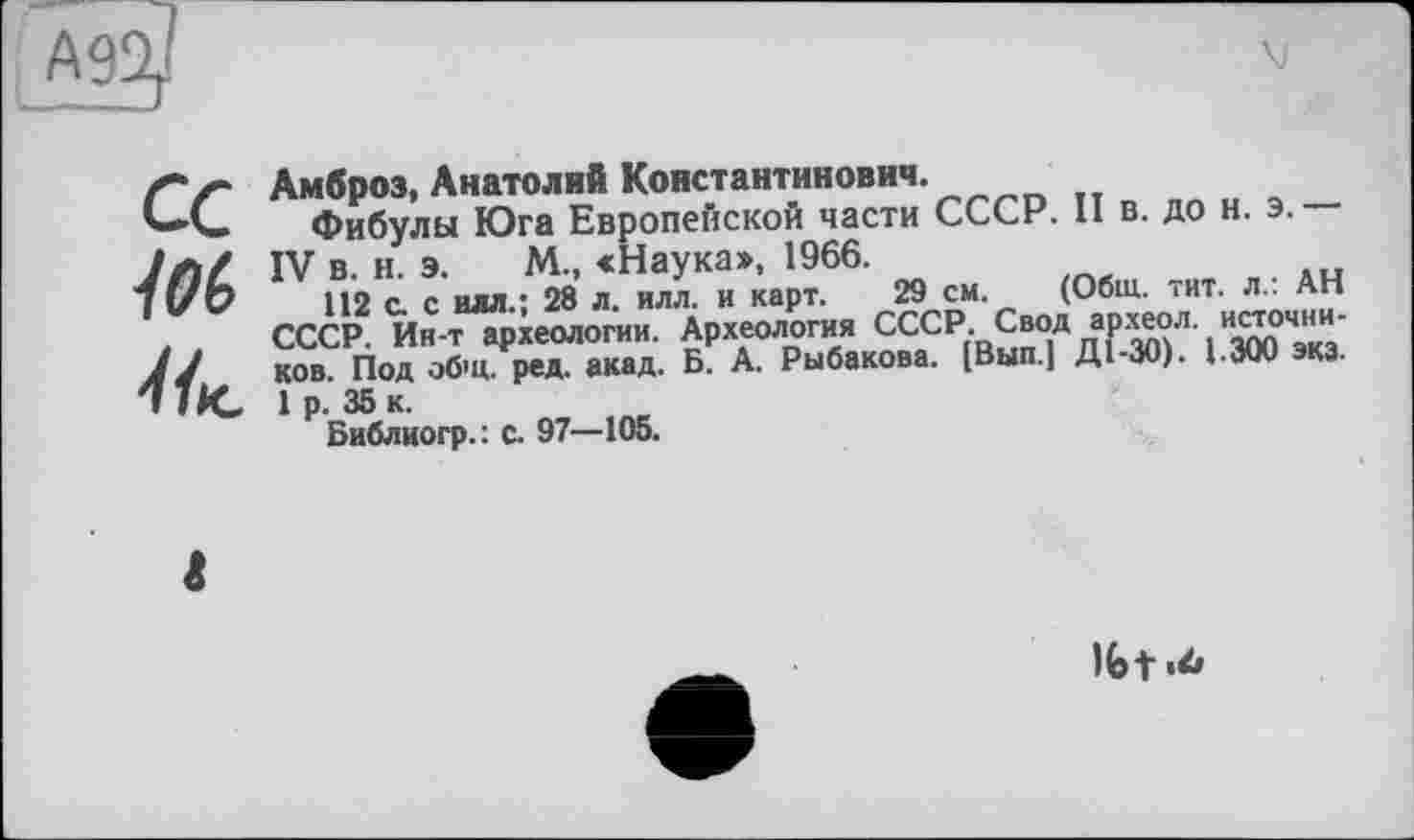 ﻿А9
ce 10(> Нк.
Амброз, Анатолий Константинович.
Фибулы Юга Европейской части СССР. 11 в. до н IV в. н. э. М., «Наука», 1966.
112 с. с илл.; 28 л. илл. и карт. 29 см. (Обш. тит. .
СССР'Ин т археологии. Археология СССР Свод «Р«ол. источнн-ков. Под обш. ред. акад. Б. А. Рыбакова. (Вып.| Д1-30). 1.300 экз.
. Э.—
(Обш. тит. л.: АН
1 р. 35 к.
Библиогр.: с. 97—105.
Ifet